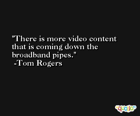 There is more video content that is coming down the broadband pipes. -Tom Rogers