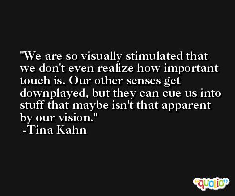 We are so visually stimulated that we don't even realize how important touch is. Our other senses get downplayed, but they can cue us into stuff that maybe isn't that apparent by our vision. -Tina Kahn