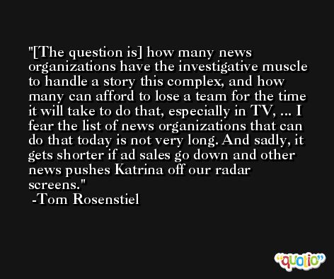 [The question is] how many news organizations have the investigative muscle to handle a story this complex, and how many can afford to lose a team for the time it will take to do that, especially in TV, ... I fear the list of news organizations that can do that today is not very long. And sadly, it gets shorter if ad sales go down and other news pushes Katrina off our radar screens. -Tom Rosenstiel