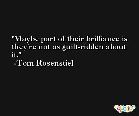 Maybe part of their brilliance is they're not as guilt-ridden about it. -Tom Rosenstiel