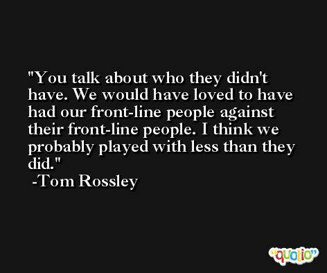 You talk about who they didn't have. We would have loved to have had our front-line people against their front-line people. I think we probably played with less than they did. -Tom Rossley