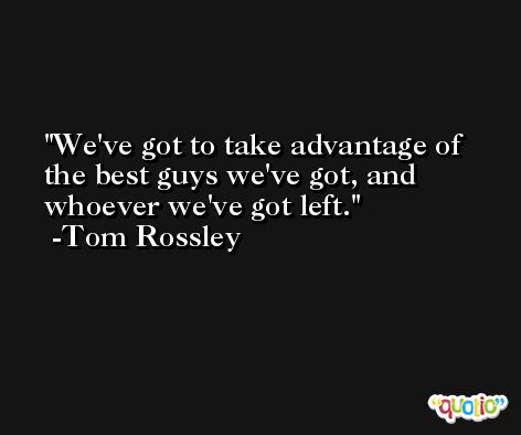 We've got to take advantage of the best guys we've got, and whoever we've got left. -Tom Rossley