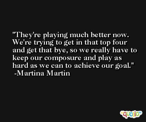 They're playing much better now. We're trying to get in that top four and get that bye, so we really have to keep our composure and play as hard as we can to achieve our goal. -Martina Martin