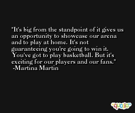 It's big from the standpoint of it gives us an opportunity to showcase our arena and to play at home. It's not guaranteeing you're going to win it. You've got to play basketball. But it's exciting for our players and our fans. -Martina Martin