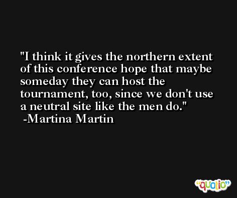 I think it gives the northern extent of this conference hope that maybe someday they can host the tournament, too, since we don't use a neutral site like the men do. -Martina Martin