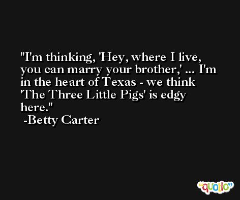 I'm thinking, 'Hey, where I live, you can marry your brother,' ... I'm in the heart of Texas - we think 'The Three Little Pigs' is edgy here. -Betty Carter