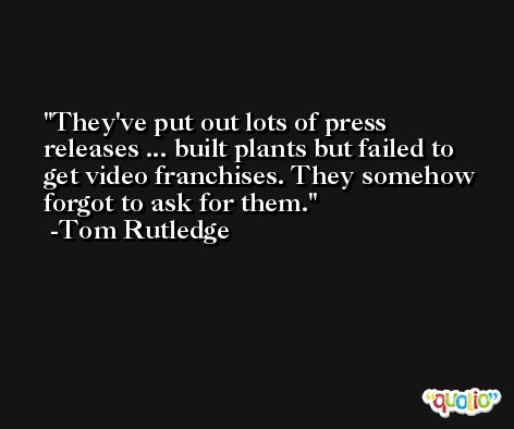 They've put out lots of press releases ... built plants but failed to get video franchises. They somehow forgot to ask for them. -Tom Rutledge