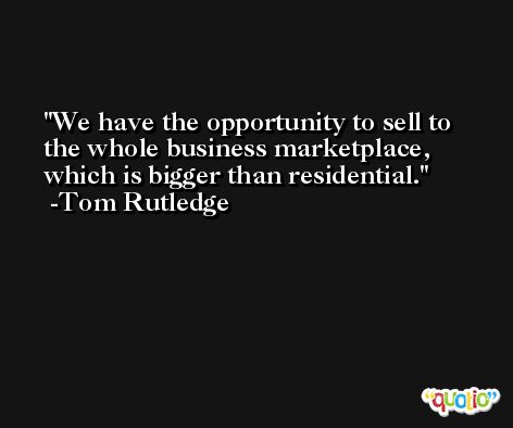 We have the opportunity to sell to the whole business marketplace, which is bigger than residential. -Tom Rutledge