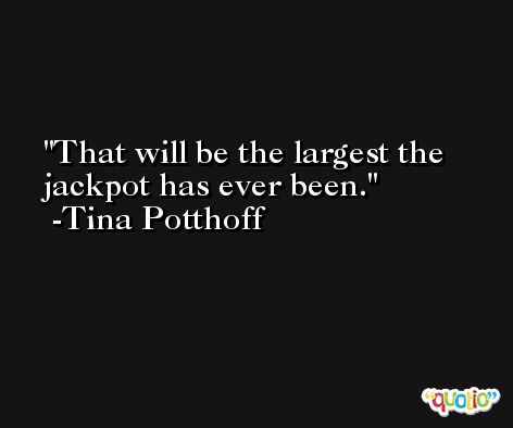 That will be the largest the jackpot has ever been. -Tina Potthoff