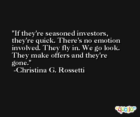 If they're seasoned investors, they're quick. There's no emotion involved. They fly in. We go look. They make offers and they're gone. -Christina G. Rossetti