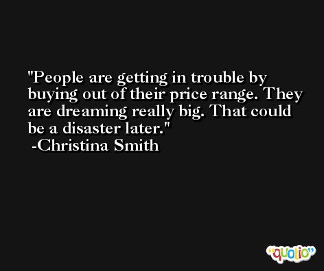 People are getting in trouble by buying out of their price range. They are dreaming really big. That could be a disaster later. -Christina Smith