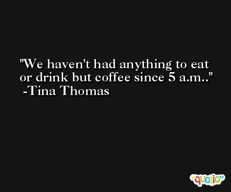 We haven't had anything to eat or drink but coffee since 5 a.m.. -Tina Thomas
