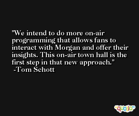 We intend to do more on-air programming that allows fans to interact with Morgan and offer their insights. This on-air town hall is the first step in that new approach. -Tom Schott
