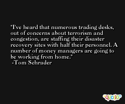 I've heard that numerous trading desks, out of concerns about terrorism and congestion, are staffing their disaster recovery sites with half their personnel. A number of money managers are going to be working from home. -Tom Schrader