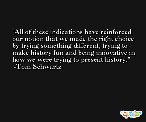 All of these indications have reinforced our notion that we made the right choice by trying something different, trying to make history fun and being innovative in how we were trying to present history. -Tom Schwartz