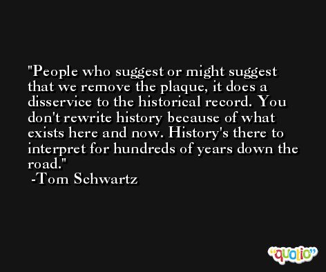 People who suggest or might suggest that we remove the plaque, it does a disservice to the historical record. You don't rewrite history because of what exists here and now. History's there to interpret for hundreds of years down the road. -Tom Schwartz