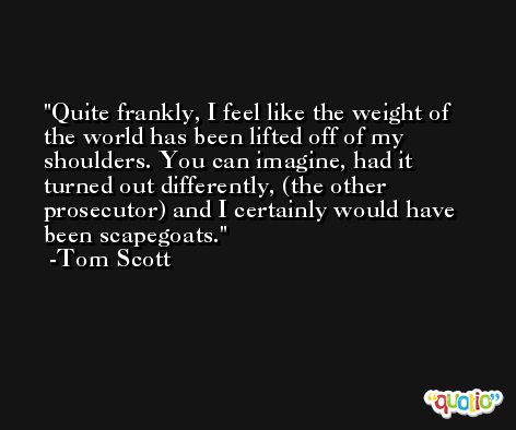 Quite frankly, I feel like the weight of the world has been lifted off of my shoulders. You can imagine, had it turned out differently, (the other prosecutor) and I certainly would have been scapegoats. -Tom Scott