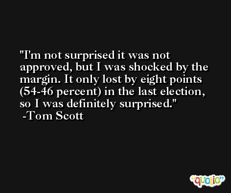 I'm not surprised it was not approved, but I was shocked by the margin. It only lost by eight points (54-46 percent) in the last election, so I was definitely surprised. -Tom Scott