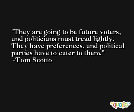 They are going to be future voters, and politicians must tread lightly. They have preferences, and political parties have to cater to them. -Tom Scotto