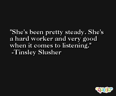 She's been pretty steady. She's a hard worker and very good when it comes to listening. -Tinsley Slusher