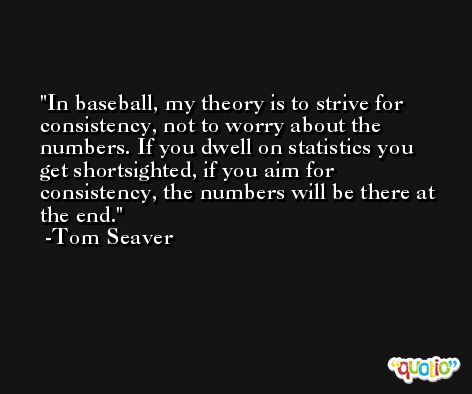 In baseball, my theory is to strive for consistency, not to worry about the numbers. If you dwell on statistics you get shortsighted, if you aim for consistency, the numbers will be there at the end. -Tom Seaver