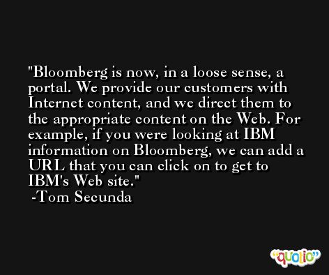 Bloomberg is now, in a loose sense, a portal. We provide our customers with Internet content, and we direct them to the appropriate content on the Web. For example, if you were looking at IBM information on Bloomberg, we can add a URL that you can click on to get to IBM's Web site. -Tom Secunda
