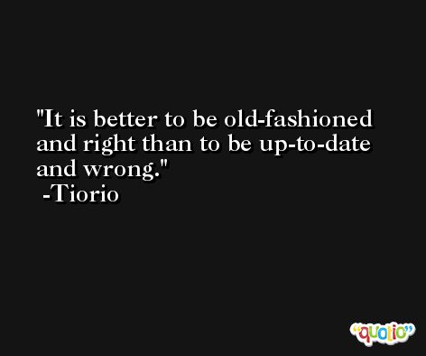 It is better to be old-fashioned and right than to be up-to-date and wrong. -Tiorio