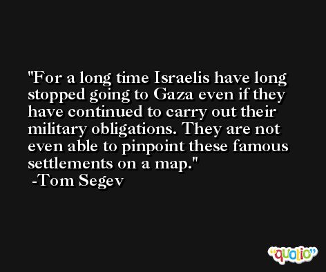 For a long time Israelis have long stopped going to Gaza even if they have continued to carry out their military obligations. They are not even able to pinpoint these famous settlements on a map. -Tom Segev