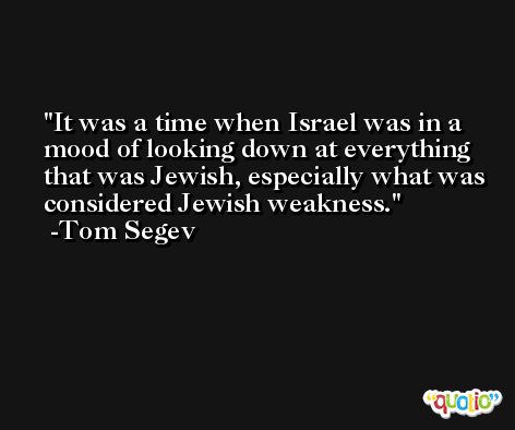It was a time when Israel was in a mood of looking down at everything that was Jewish, especially what was considered Jewish weakness. -Tom Segev