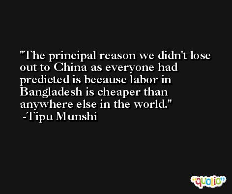 The principal reason we didn't lose out to China as everyone had predicted is because labor in Bangladesh is cheaper than anywhere else in the world. -Tipu Munshi