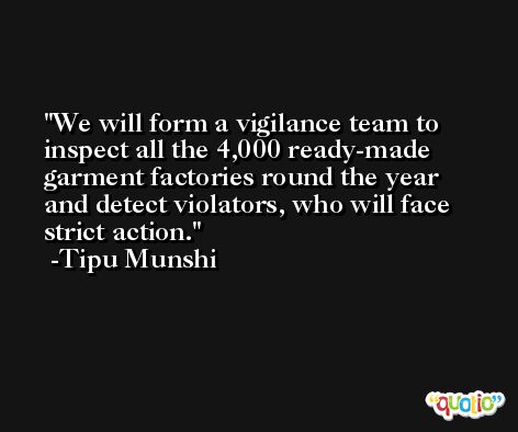 We will form a vigilance team to inspect all the 4,000 ready-made garment factories round the year and detect violators, who will face strict action. -Tipu Munshi