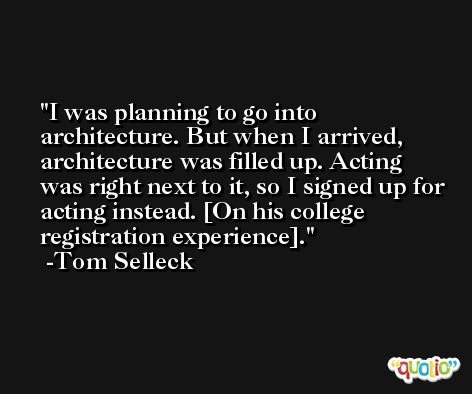 I was planning to go into architecture. But when I arrived, architecture was filled up. Acting was right next to it, so I signed up for acting instead. [On his college registration experience]. -Tom Selleck