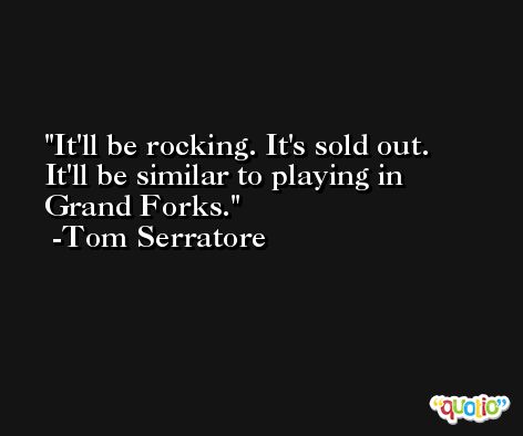 It'll be rocking. It's sold out. It'll be similar to playing in Grand Forks. -Tom Serratore