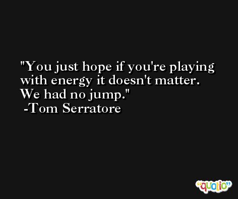 You just hope if you're playing with energy it doesn't matter. We had no jump. -Tom Serratore