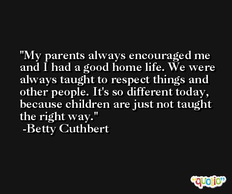 My parents always encouraged me and I had a good home life. We were always taught to respect things and other people. It's so different today, because children are just not taught the right way. -Betty Cuthbert