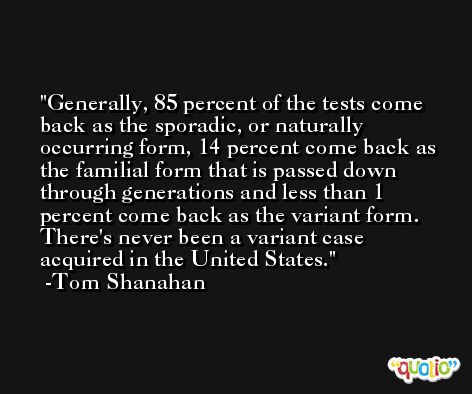 Generally, 85 percent of the tests come back as the sporadic, or naturally occurring form, 14 percent come back as the familial form that is passed down through generations and less than 1 percent come back as the variant form. There's never been a variant case acquired in the United States. -Tom Shanahan