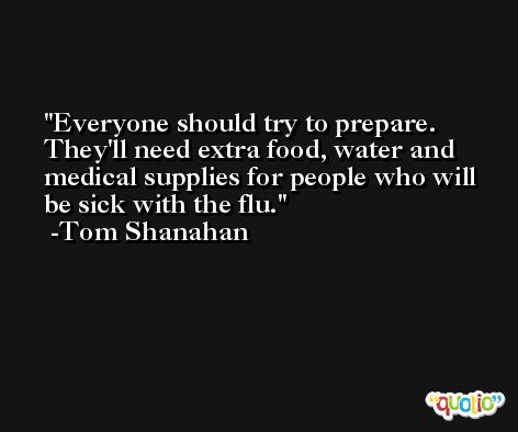Everyone should try to prepare. They'll need extra food, water and medical supplies for people who will be sick with the flu. -Tom Shanahan