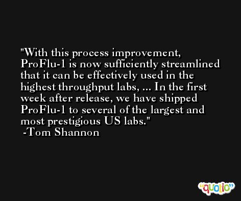 With this process improvement, ProFlu-1 is now sufficiently streamlined that it can be effectively used in the highest throughput labs, ... In the first week after release, we have shipped ProFlu-1 to several of the largest and most prestigious US labs. -Tom Shannon