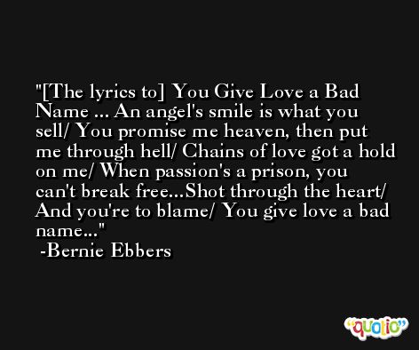 [The lyrics to] You Give Love a Bad Name ... An angel's smile is what you sell/ You promise me heaven, then put me through hell/ Chains of love got a hold on me/ When passion's a prison, you can't break free...Shot through the heart/ And you're to blame/ You give love a bad name... -Bernie Ebbers