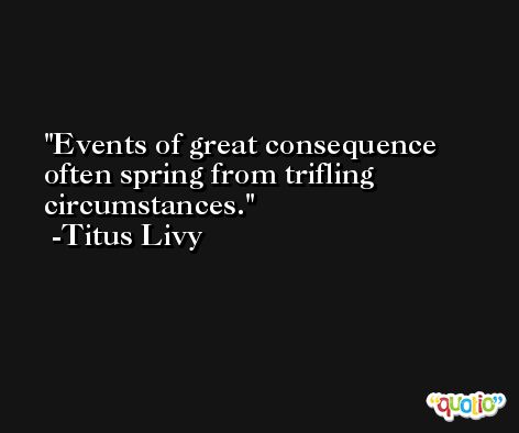 Events of great consequence often spring from trifling circumstances. -Titus Livy