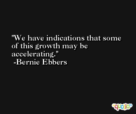 We have indications that some of this growth may be accelerating. -Bernie Ebbers