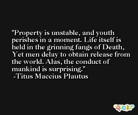 Property is unstable, and youth perishes in a moment. Life itself is held in the grinning fangs of Death, Yet men delay to obtain release from the world. Alas, the conduct of mankind is surprising. -Titus Maccius Plautus