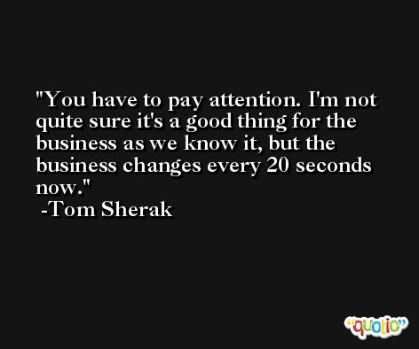 You have to pay attention. I'm not quite sure it's a good thing for the business as we know it, but the business changes every 20 seconds now. -Tom Sherak