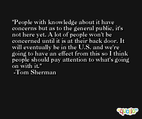 People with knowledge about it have concerns but as to the general public, it's not here yet. A lot of people won't be concerned until it is at their back door. It will eventually be in the U.S. and we're going to have an effect from this so I think people should pay attention to what's going on with it. -Tom Sherman