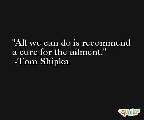 All we can do is recommend a cure for the ailment. -Tom Shipka