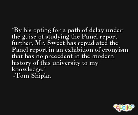 By his opting for a path of delay under the guise of studying the Panel report further, Mr. Sweet has repudiated the Panel report in an exhibition of cronyism that has no precedent in the modern history of this university to my knowledge. -Tom Shipka