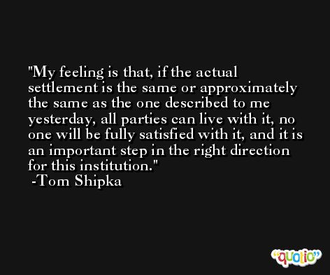My feeling is that, if the actual settlement is the same or approximately the same as the one described to me yesterday, all parties can live with it, no one will be fully satisfied with it, and it is an important step in the right direction for this institution. -Tom Shipka