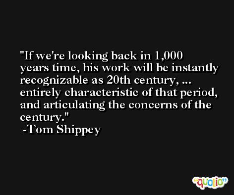 If we're looking back in 1,000 years time, his work will be instantly recognizable as 20th century, ... entirely characteristic of that period, and articulating the concerns of the century. -Tom Shippey