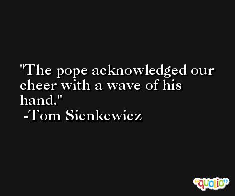 The pope acknowledged our cheer with a wave of his hand. -Tom Sienkewicz