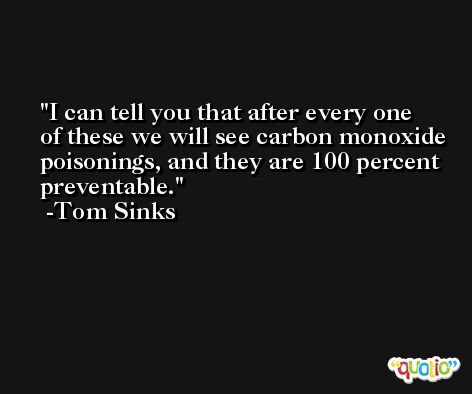 I can tell you that after every one of these we will see carbon monoxide poisonings, and they are 100 percent preventable. -Tom Sinks